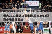 恒大2013亚冠决赛集锦,恒大2013亚冠全场录像回放