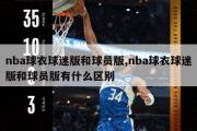 nba球衣球迷版和球员版,nba球衣球迷版和球员版有什么区别