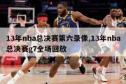 13年nba总决赛第六录像,13年nba总决赛g7全场回放